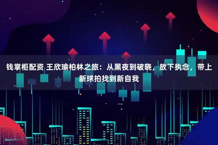 钱掌柜配资 王欣瑜柏林之旅：从黑夜到破晓，放下执念，带上新球拍找到新自我