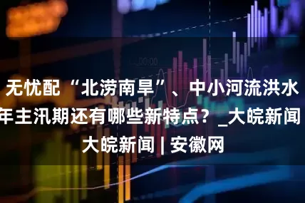 无忧配 “北涝南旱”、中小河流洪水频发 今年主汛期还有哪些新特点？_大皖新闻 | 安徽网