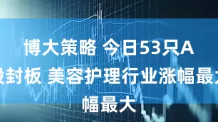 博大策略 今日53只A股封板 美容护理行业涨幅最大