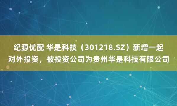 纪源优配 华是科技（301218.SZ）新增一起对外投资，被投资公司为贵州华是科技有限公司