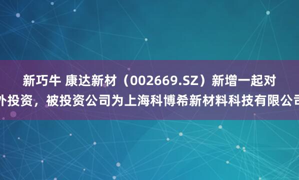 新巧牛 康达新材（002669.SZ）新增一起对外投资，被投资公司为上海科博希新材料科技有限公司