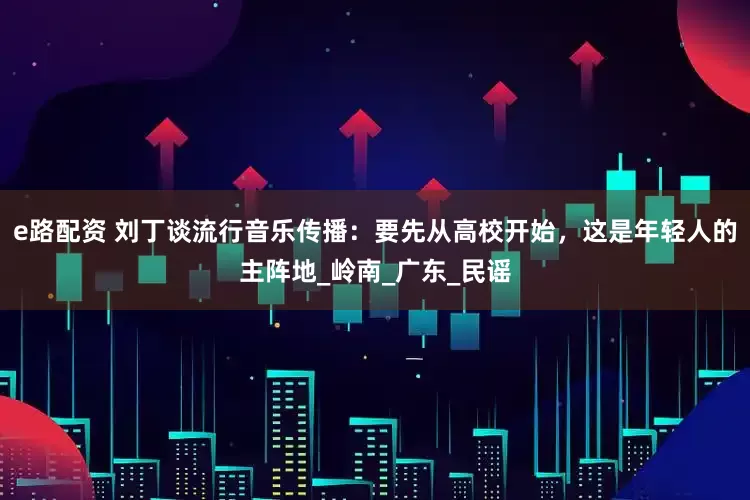 e路配资 刘丁谈流行音乐传播：要先从高校开始，这是年轻人的主阵地_岭南_广东_民谣