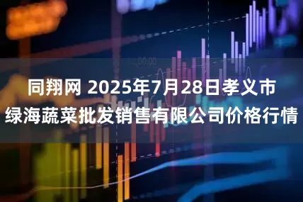 同翔网 2025年7月28日孝义市绿海蔬菜批发销售有限公司价格行情