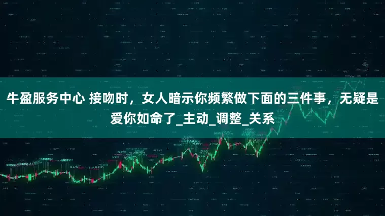 牛盈服务中心 接吻时，女人暗示你频繁做下面的三件事，无疑是爱你如命了_主动_调整_关系