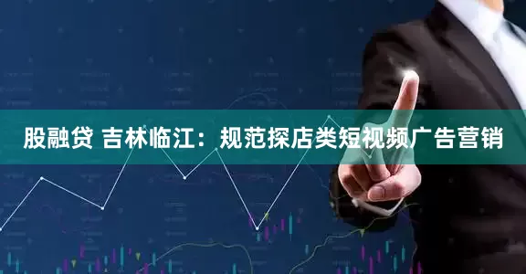 股融贷 吉林临江：规范探店类短视频广告营销