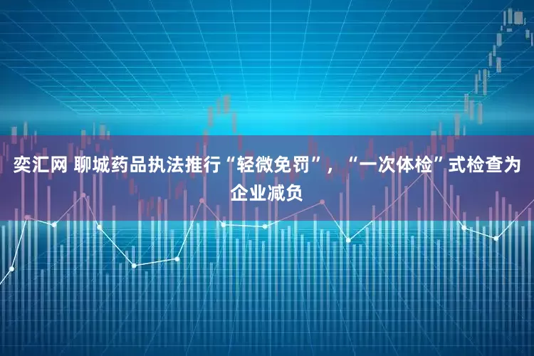 奕汇网 聊城药品执法推行“轻微免罚”，“一次体检”式检查为企业减负