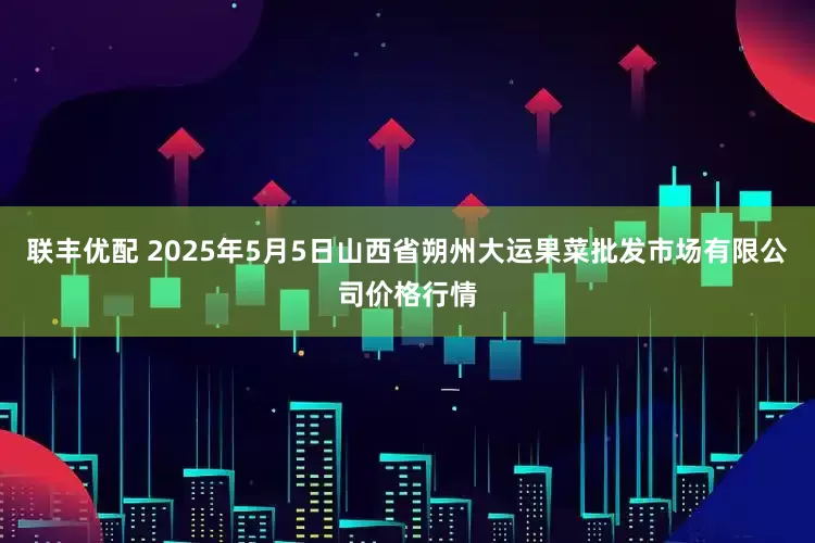 联丰优配 2025年5月5日山西省朔州大运果菜批发市场有限公司价格行情