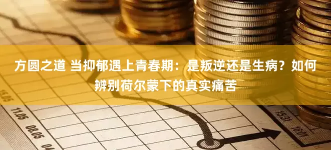 方圆之道 当抑郁遇上青春期：是叛逆还是生病？如何辨别荷尔蒙下的真实痛苦