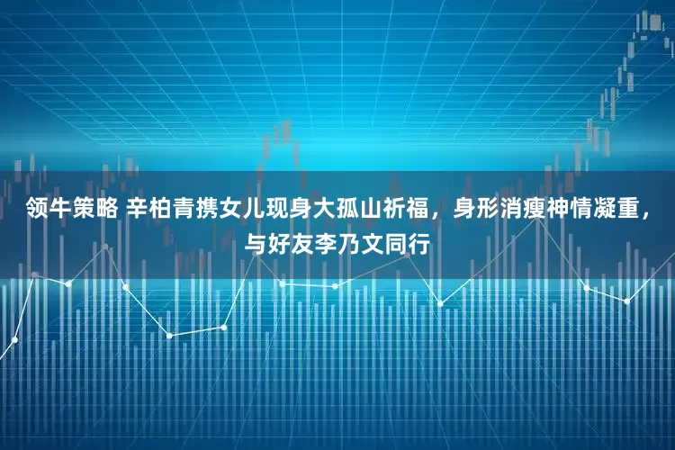 领牛策略 辛柏青携女儿现身大孤山祈福，身形消瘦神情凝重，与好友李乃文同行